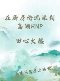 在厨房伦流澡到高潮HNP