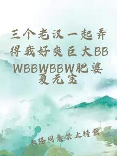 三个老汉一起弄得我好爽巨大BBWBBWBBW肥婆